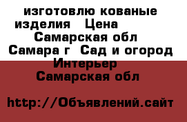 изготовлю кованые изделия › Цена ­ 5 000 - Самарская обл., Самара г. Сад и огород » Интерьер   . Самарская обл.